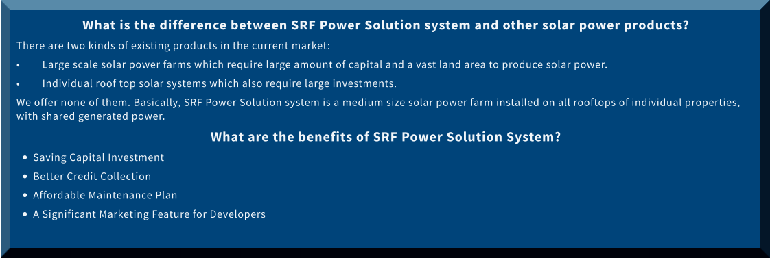 What is the difference between SRF Power Solution system and other solar power products? There are two kinds of existing products in the current market: •	Large scale solar power farms which require large amount of capital and a vast land area to produce solar power.  •	Individual roof top solar systems which also require large investments.  We offer none of them. Basically, SRF Power Solution system is a medium size solar power farm installed on all rooftops of individual properties, with shared generated power.  What are the benefits of SRF Power Solution System? •	Saving Capital Investment •	Better Credit Collection •	Affordable Maintenance Plan •	A Significant Marketing Feature for Developers
