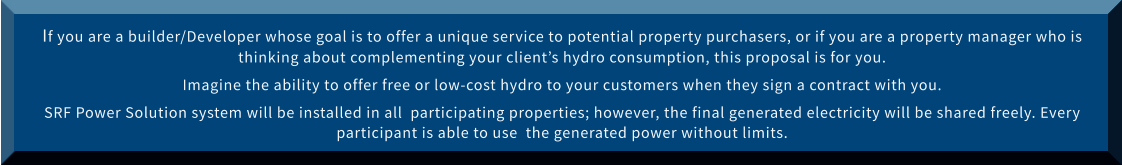 If you are a builder/Developer whose goal is to offer a unique service to potential property purchasers, or if you are a property manager who is thinking about complementing your client’s hydro consumption, this proposal is for you.  Imagine the ability to offer free or low-cost hydro to your customers when they sign a contract with you. SRF Power Solution system will be installed in all  participating properties; however, the final generated electricity will be shared freely. Every participant is able to use  the generated power without limits.