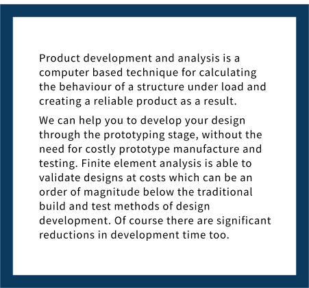 Product development and analysis is a computer based technique for calculating the behaviour of a structure under load and creating a reliable product as a result. We can help you to develop your design through the prototyping stage, without the need for costly prototype manufacture and testing. Finite element analysis is able to validate designs at costs which can be an order of magnitude below the traditional build and test methods of design development. Of course there are significant reductions in development time too.