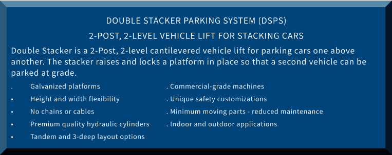 DOUBLE STACKER PARKING SYSTEM (DSPS) 2-POST, 2-LEVEL VEHICLE LIFT FOR STACKING CARS Double Stacker is a 2-Post, 2-level cantilevered vehicle lift for parking cars one above another. The stacker raises and locks a platform in place so that a second vehicle can be parked at grade. .	Galvanized platforms 				. Commercial-grade machines •	Height and width flexibility			. Unique safety customizations •	No chains or cables				. Minimum moving parts - reduced maintenance •	Premium quality hydraulic cylinders	. Indoor and outdoor applications •	Tandem and 3-deep layout options