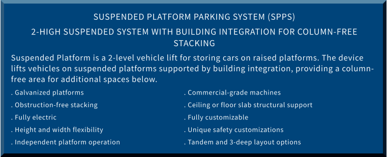 SUSPENDED PLATFORM PARKING SYSTEM (SPPS) 2-HIGH SUSPENDED SYSTEM WITH BUILDING INTEGRATION FOR COLUMN-FREE STACKING Suspended Platform is a 2-level vehicle lift for storing cars on raised platforms. The device lifts vehicles on suspended platforms supported by building integration, providing a column-free area for additional spaces below. . Galvanized platforms						. Commercial-grade machines . Obstruction-free stacking					. Ceiling or floor slab structural support . Fully electric							. Fully customizable . Height and width flexibility					. Unique safety customizations . Independent platform operation				. Tandem and 3-deep layout options