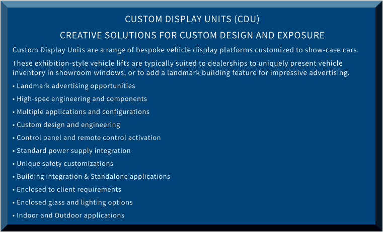 CUSTOM DISPLAY UNITS (CDU) CREATIVE SOLUTIONS FOR CUSTOM DESIGN AND EXPOSURE Custom Display Units are a range of bespoke vehicle display platforms customized to show-case cars.  These exhibition-style vehicle lifts are typically suited to dealerships to uniquely present vehicle inventory in showroom windows, or to add a landmark building feature for impressive advertising. • Landmark advertising opportunities • High-spec engineering and components • Multiple applications and configurations • Custom design and engineering • Control panel and remote control activation • Standard power supply integration • Unique safety customizations • Building integration & Standalone applications • Enclosed to client requirements • Enclosed glass and lighting options • Indoor and Outdoor applications