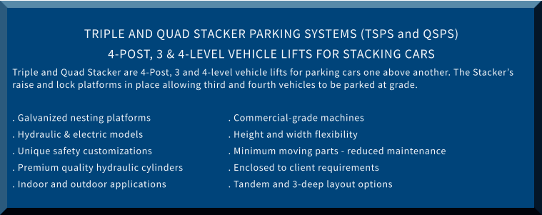 TRIPLE AND QUAD STACKER PARKING SYSTEMS (TSPS and QSPS) 4-POST, 3 & 4-LEVEL VEHICLE LIFTS FOR STACKING CARS Triple and Quad Stacker are 4-Post, 3 and 4-level vehicle lifts for parking cars one above another. The Stacker’s raise and lock platforms in place allowing third and fourth vehicles to be parked at grade.  . Galvanized nesting platforms			. Commercial-grade machines . Hydraulic & electric models				. Height and width flexibility . Unique safety customizations			. Minimum moving parts - reduced maintenance . Premium quality hydraulic cylinders		. Enclosed to client requirements . Indoor and outdoor applications			. Tandem and 3-deep layout options