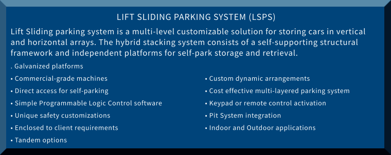 LIFT SLIDING PARKING SYSTEM (LSPS) Lift Sliding parking system is a multi-level customizable solution for storing cars in vertical and horizontal arrays. The hybrid stacking system consists of a self-supporting structural framework and independent platforms for self-park storage and retrieval. . Galvanized platforms • Commercial-grade machines						• Custom dynamic arrangements • Direct access for self-parking					• Cost effective multi-layered parking system • Simple Programmable Logic Control software			• Keypad or remote control activation • Unique safety customizations					• Pit System integration • Enclosed to client requirements					• Indoor and Outdoor applications • Tandem options