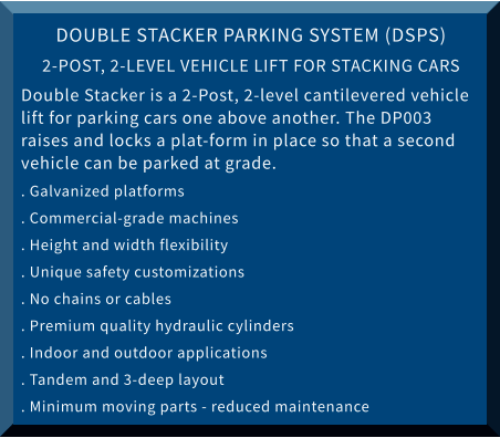 DOUBLE STACKER PARKING SYSTEM (DSPS) 2-POST, 2-LEVEL VEHICLE LIFT FOR STACKING CARS Double Stacker is a 2-Post, 2-level cantilevered vehicle lift for parking cars one above another. The DP003 raises and locks a plat-form in place so that a second vehicle can be parked at grade. . Galvanized platforms 			 . Commercial-grade machines . Height and width flexibility		 . Unique safety customizations . No chains or cables			 . Premium quality hydraulic cylinders . Indoor and outdoor applications  	 . Tandem and 3-deep layout . Minimum moving parts - reduced maintenance