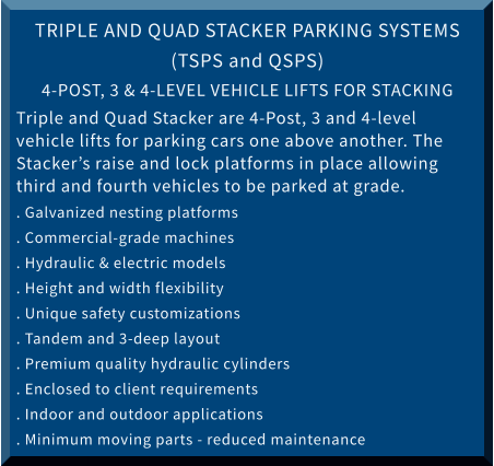 TRIPLE AND QUAD STACKER PARKING SYSTEMS (TSPS and QSPS) 4-POST, 3 & 4-LEVEL VEHICLE LIFTS FOR STACKING  Triple and Quad Stacker are 4-Post, 3 and 4-level vehicle lifts for parking cars one above another. The Stacker’s raise and lock platforms in place allowing third and fourth vehicles to be parked at grade. . Galvanized nesting platforms			 . Commercial-grade machines . Hydraulic & electric models			 . Height and width flexibility . Unique safety customizations			 . Tandem and 3-deep layout  . Premium quality hydraulic cylinders		 . Enclosed to client requirements . Indoor and outdoor applications			 . Minimum moving parts - reduced maintenance