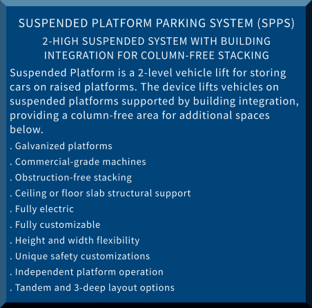 SUSPENDED PLATFORM PARKING SYSTEM (SPPS) 2-HIGH SUSPENDED SYSTEM WITH BUILDING INTEGRATION FOR COLUMN-FREE STACKING Suspended Platform is a 2-level vehicle lift for storing cars on raised platforms. The device lifts vehicles on suspended platforms supported by building integration, providing a column-free area for additional spaces below. . Galvanized platforms			 . Commercial-grade machines . Obstruction-free stacking			 . Ceiling or floor slab structural support . Fully electric				 . Fully customizable . Height and width flexibility		 . Unique safety customizations . Independent platform operation		 . Tandem and 3-deep layout options
