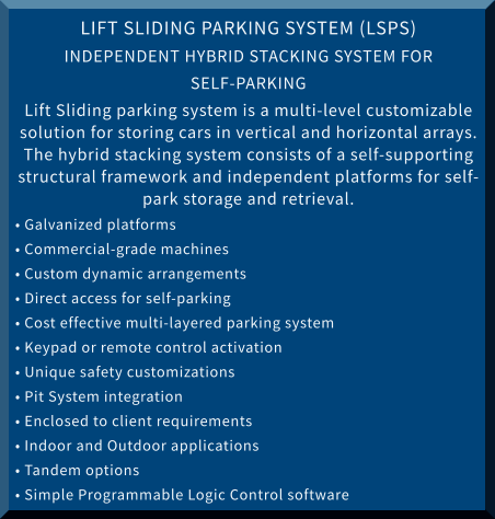 LIFT SLIDING PARKING SYSTEM (LSPS) INDEPENDENT HYBRID STACKING SYSTEM FOR  SELF-PARKING Lift Sliding parking system is a multi-level customizable solution for storing cars in vertical and horizontal arrays. The hybrid stacking system consists of a self-supporting structural framework and independent platforms for self-park storage and retrieval. • Galvanized platforms • Commercial-grade machines			 • Custom dynamic arrangements • Direct access for self-parking			 • Cost effective multi-layered parking system • Keypad or remote control activation		 • Unique safety customizations	 • Pit System integration • Enclosed to client requirements			 • Indoor and Outdoor applications • Tandem options • Simple Programmable Logic Control software