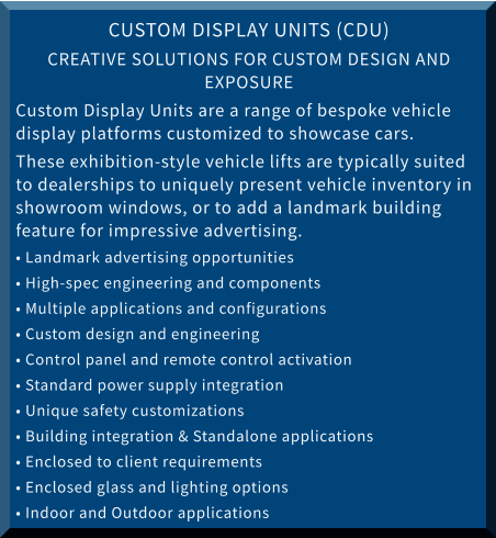 CUSTOM DISPLAY UNITS (CDU) CREATIVE SOLUTIONS FOR CUSTOM DESIGN AND EXPOSURE Custom Display Units are a range of bespoke vehicle display platforms customized to showcase cars.  These exhibition-style vehicle lifts are typically suited to dealerships to uniquely present vehicle inventory in showroom windows, or to add a landmark building feature for impressive advertising. • Landmark advertising opportunities • High-spec engineering and components • Multiple applications and configurations • Custom design and engineering • Control panel and remote control activation • Standard power supply integration • Unique safety customizations • Building integration & Standalone applications • Enclosed to client requirements • Enclosed glass and lighting options • Indoor and Outdoor applications
