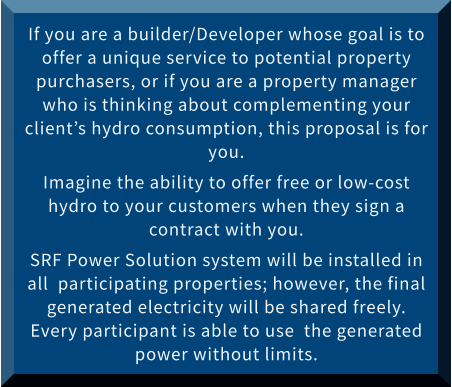 If you are a builder/Developer whose goal is to offer a unique service to potential property purchasers, or if you are a property manager who is thinking about complementing your client’s hydro consumption, this proposal is for you.  Imagine the ability to offer free or low-cost hydro to your customers when they sign a contract with you. SRF Power Solution system will be installed in all  participating properties; however, the final generated electricity will be shared freely. Every participant is able to use  the generated power without limits.