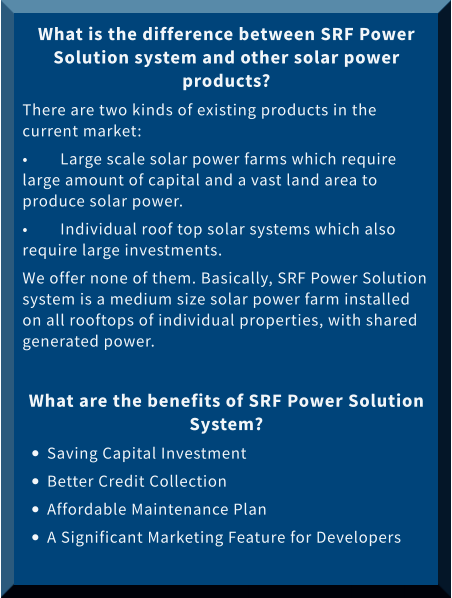 What is the difference between SRF Power Solution system and other solar power products? There are two kinds of existing products in the current market: •	Large scale solar power farms which require large amount of capital and a vast land area to produce solar power.  •	Individual roof top solar systems which also require large investments.  We offer none of them. Basically, SRF Power Solution system is a medium size solar power farm installed on all rooftops of individual properties, with shared generated power.   What are the benefits of SRF Power Solution System? •	Saving Capital Investment •	Better Credit Collection •	Affordable Maintenance Plan •	A Significant Marketing Feature for Developers